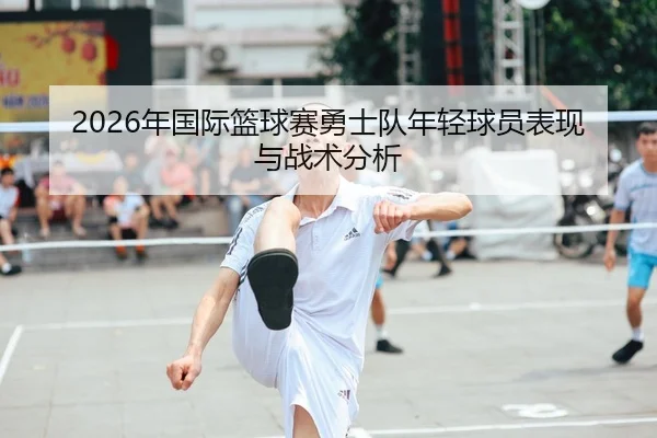 2026年国际篮球赛勇士队年轻球员表现与战术分析