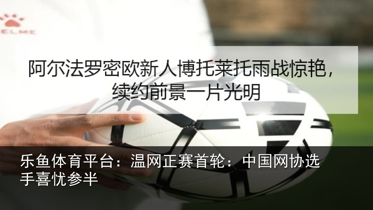 乐鱼体育平台:温网正赛首轮:中国网协选手喜忧参半
