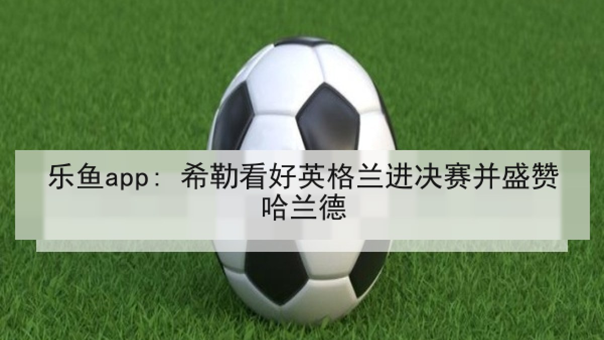 乐鱼app: 希勒看好英格兰进决赛并盛赞哈兰德