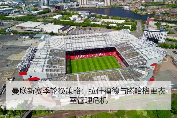 曼联新赛季轮换策略：拉什福德与滕哈格更衣室管理危机