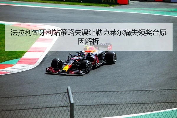法拉利匈牙利站策略失误让勒克莱尔痛失领奖台原因解析